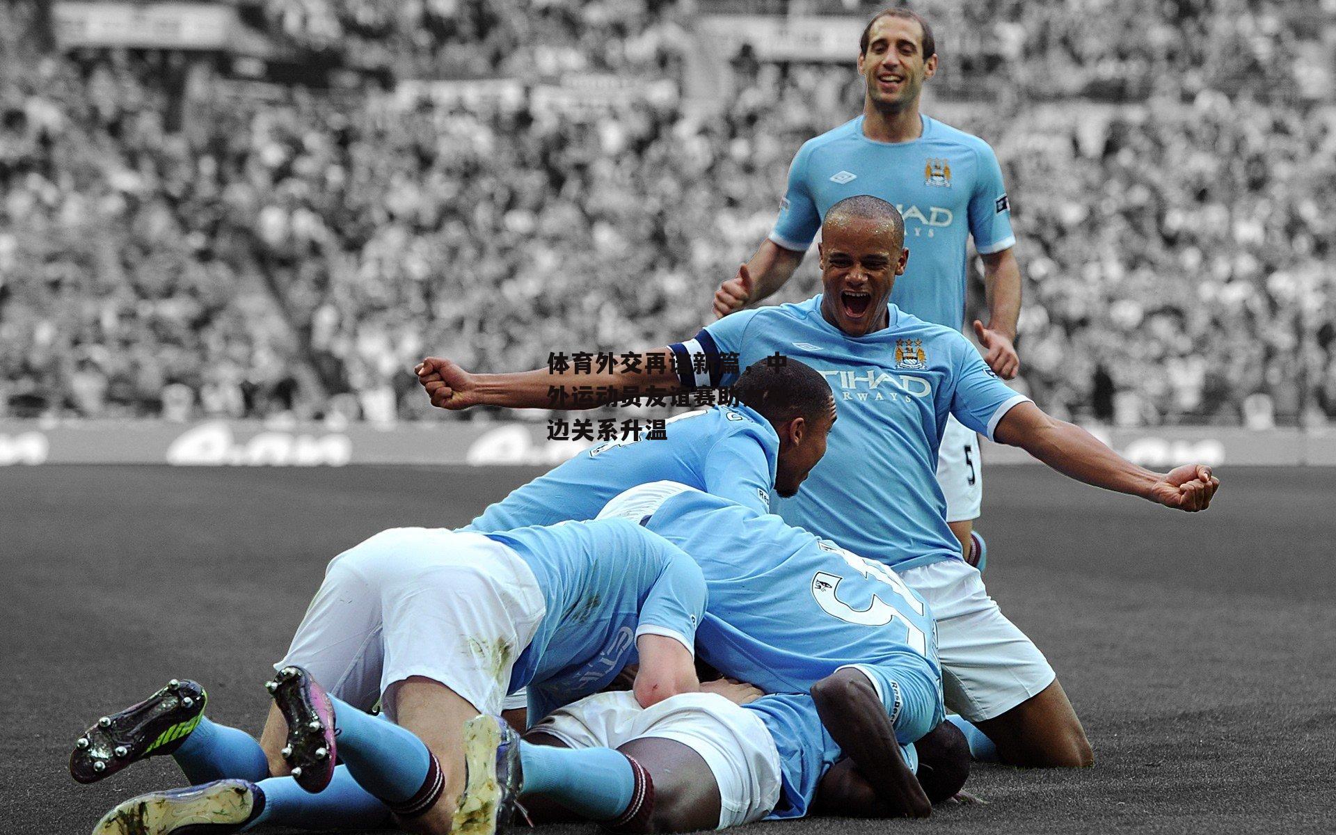 体育外交再谱新篇,中外运动员友谊赛助力双边关系升温:半岛体育APP